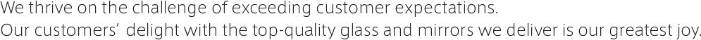 We thrive on the hallenge of exceeding customer expectations. Our customers’delight with the top-quality glass and mirrors we deliver is our greatest joy.