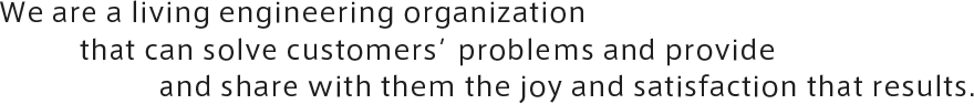 We are a living engineering organization that can solve customers’ problems and provide and share with them the joy and satisfaction that results.