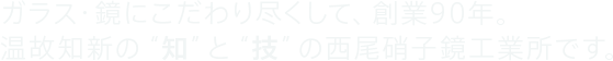 ガラス・鏡にこだわり尽くして、創業90年。温故知新の“知”と“技”の西尾硝子鏡工業所です。
