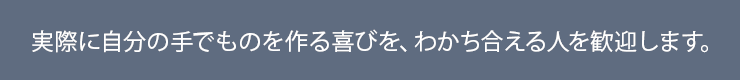 実際に自分の手でものを作る喜びを、わかち合える人を歓迎します。