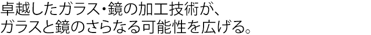 卓越したガラス・鏡の加工技術が、ガラスと鏡のさらなる可能性を広げる。