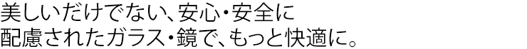 美しいだけでない、安心・安全に配慮されたガラス・鏡で、もっと快適に。